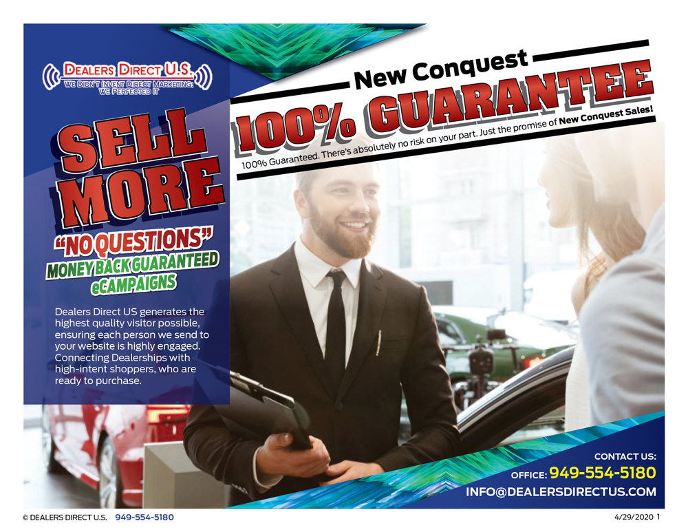 Sell More 100 percent guaranteed. There is absolutely no risk on your part. Just the promise of New Customers. DEALERS DIRECT US is willing to fully Assure all of our advertising Campaigns. 100 Percent fresh, new conquest customers to your digital showroom website. No questions asked money back guaranteed. Dealers Direct U.S. generates the highest quality visitor possible, ensuring each person we send to your website is highly engagted. Connecting Dealerships with high-intent shoppers, who are ready to purchase.